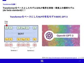 | 11
Transformerの進撃！
TransformerをベースとしたモデルはNLP業界を席巻！事実上の標準モデル
(de facto standard)に！
画像は[2], https://insiderpaper.com/ai-text-generator-gpt-3/ より引用
TransformerをベースにしたNLPの有名モデルBERT, GPT-3
 