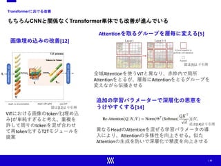| 32
Transformerにおける改善
もちろんCNNと関係なくTransformer単体でも改善が進んでいる
Attentionを取るグループを層毎に変える[5]
全域Attentionを使うViTと異なり、赤枠内で局所
Attentionをとるが、層毎にAttentionをとるグループを
変えながら伝播させる
画像埋め込みの改善[12]
ViTにおける画像のtoken化(埋め込
み)が単純すぎると考え、重複を
許して周りのtokenを混ぜ合わせ
て再token化するT2Tモジュールを
提案
追加の学習パラメーターで深層化の恩恵を
うけやすくする[14]
異なるHeadのAttentionを混ぜる学習パラメータの導
入により、Attentionの多様性を向上させる。似た
Attentionの生成を防いで深層化で精度を向上させる
図は[5]より引用
図は[12]より引用
式は[14]より引用
 