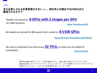 | 33
しかし…
未だ必要とされる計算資源は大きい（※）。実応用上の観点ではCNNはまだ
駆逐されなさそう
Models are trained on 8 GPUs with 2 images per GPU
for 160K iterations.
Swin Transformer[5]
All models are trained for 300 epochs from scratch on 8 V100 GPUs.
Pyramid Vision Transformer(PVT)[11]
We used a small batch size of 64 across 32 TPUs to make sure all models fit
comfortably … Perceiver[13]
※ EfficientNet-B7のパラメータ数が66Mに対し、Swin, PVTの最大モデルのサイズは
197M,61.4M。モデルサイズもそこそこに大きいが、大きな画像を入れたときのメモリ占
有量が大きいため、これだけの計算資源を使っていると予想
 