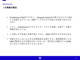 | 34
Slide Summary
この発表の要点
• TransformerはNLPだけでなく、Computer Vision系の様々なタスクに進出
して成果を上げている。CNNベースのモデルを超える性能であるもの
も多い
• しかし、Transformerはモデルサイズ・メモリ占有量・必要データ量で
問題を抱えている。
• この数ヶ月で急速に改善が進んでおり、CNNと併用させる手法もある
• 改善されたとはいえ大きな計算資源を必要とする。最高精度争いから
CNNが駆逐される可能性がなくはないが、実応用上の観点からはCNN
はしばらく引退できないかもしれない
 