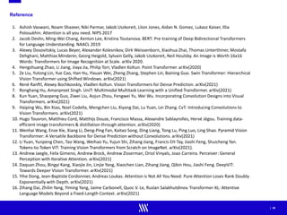 | 35
Reference
1. Ashish Vaswani, Noam Shazeer, Niki Parmar, Jakob Uszkoreit, Llion Jones, Aidan N. Gomez, Lukasz Kaiser, Illia
Polosukhin. Attention is all you need. NIPS 2017
2. Jacob Devlin, Ming-Wei Chang, Kenton Lee, Kristina Toutanova. BERT: Pre-training of Deep Bidirectional Transformers
for Language Understanding. NAACL 2019
3. Alexey Dosovitskiy, Lucas Beyer, Alexander Kolesnikov, Dirk Weissenborn, Xiaohua Zhai, Thomas Unterthiner, Mostafa
Dehghani, Matthias Minderer, Georg Heigold, Sylvain Gelly, Jakob Uszkoreit, Neil Houlsby. An Image is Worth 16x16
Words: Transformers for Image Recognition at Scale. arXiv 2020.
4. Hengshuang Zhao, Li Jiang, Jiaya Jia, Philip Torr, Vladlen Koltun. Point Transformer. arXiv(2020)
5. Ze Liu, Yutong Lin, Yue Cao, Han Hu, Yixuan Wei, Zheng Zhang, Stephen Lin, Baining Guo. Swin Transformer: Hierarchical
Vision Transformer using Shifted Windows. arXiv(2021)
6. René Ranftl, Alexey Bochkovskiy, Vladlen Koltun. Vision Transformers for Dense Prediction. arXiv(2021)
7. Ronghang Hu, Amanpreet Singh. UniT: Multimodal Multitask Learning with a Unified Transformer. arXiv(2021)
8. Kun Yuan, Shaopeng Guo, Ziwei Liu, Aojun Zhou, Fengwei Yu, Wei Wu. Incorporating Convolution Designs into Visual
Transformers. arXiv(2021)
9. Haiping Wu, Bin Xiao, Noel Codella, Mengchen Liu, Xiyang Dai, Lu Yuan, Lei Zhang. CvT: Introducing Convolutions to
Vision Transformers. arXiv(2021)
10. Hugo Touvron, Matthieu Cord, Matthijs Douze, Francisco Massa, Alexandre Sablayrolles, Hervé Jégou. Training data-
efficient image transformers & distillation through attention. arXiv(2020)
11. Wenhai Wang, Enze Xie, Xiang Li, Deng-Ping Fan, Kaitao Song, Ding Liang, Tong Lu, Ping Luo, Ling Shao. Pyramid Vision
Transformer: A Versatile Backbone for Dense Prediction without Convolutions. arXiv(2021)
12. Li Yuan, Yunpeng Chen, Tao Wang, Weihao Yu, Yujun Shi, Zihang Jiang, Francis EH Tay, Jiashi Feng, Shuicheng Yan.
Tokens-to-Token ViT: Training Vision Transformers from Scratch on ImageNet. arXiv(2021).
13. Andrew Jaegle, Felix Gimeno, Andrew Brock, Andrew Zisserman, Oriol Vinyals, Joao Carreira. Perceiver: General
Perception with Iterative Attention. arXiv(2021)
14. Daquan Zhou, Bingyi Kang, Xiaojie Jin, Linjie Yang, Xiaochen Lian, Zihang Jiang, Qibin Hou, Jiashi Feng. DeepViT:
Towards Deeper Vision Transformer. arXiv(2021)
15. Yihe Dong, Jean-Baptiste Cordonnier, Andreas Loukas. Attention is Not All You Need: Pure Attention Loses Rank Doubly
Exponentially with Depth. arXiv(2021)
16. Zihang Dai, Zhilin Yang, Yiming Yang, Jaime Carbonell, Quoc V. Le, Ruslan Salakhutdinov. Transformer-XL: Attentive
Language Models Beyond a Fixed-Length Context. arXiv(2021)
 