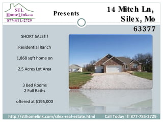 Presents http://stlhomelink.com/silex-real-estate.html Call Today !!! 877-785-2729 SHORT SALE!!! Residential Ranch 1,868 sqft home on 2.5 Acres Lot Area 3 Bed Rooms 2 Full Baths offered at $195,000 14 Mitch Ln,  Silex, Mo 63377 