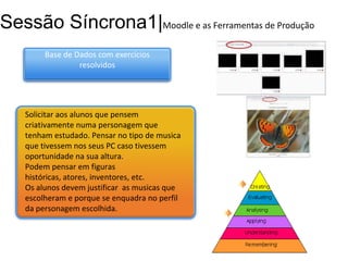 Sessão Síncrona1|Moodle e as Ferramentas de Produção
Base de Dados com exercícios
resolvidos

Solicitar aos alunos que pensem
criativamente numa personagem que
tenham estudado. Pensar no tipo de musica
que tivessem nos seus PC caso tivessem
oportunidade na sua altura.
Podem pensar em figuras
históricas, atores, inventores, etc.
Os alunos devem justificar as musicas que
escolheram e porque se enquadra no perfil
da personagem escolhida.

 