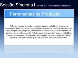 Sessão Síncrona1|Moodle e as Ferramentas de Produção
Ferramentas de Produção
As ferramentas de produção constituem espaços na WEB que suportam a
implementação de atividades, essencialmente, de natureza individual, tais como, um
teste, um glossário, um puzzle, um mapa de conceitos criado individualmente, um
questionário, um referendo, etc. Poderão igualmente constituir espaços na WEB nos
quais os alunos podem armazenar os seus trabalho, como apresentações, vídeos,
podcasts, relatórios, composições, resultados de pesquisas, entre outros.

 