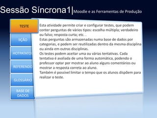 Sessão Síncrona1|Moodle e as Ferramentas de Produção
TESTE
Section 1

lIÇÃO
HOTPATATOE

REFERENDO
GLOSSÁRIO
BASE DE
DADOS

Esta atividade permite criar e configurar testes, que podem
conter perguntas de vários tipos: escolha múltipla; verdadeiro
ou falso; resposta curta; etc. .
Estas perguntas são armazenadas numa base de dados por
categorias, e podem ser reutilizadas dentro da mesma disciplina
ou ainda em outras disciplinas.
Os testes podem aceitar uma ou várias tentativas. Cada
tentativa é avaliada de uma forma automática, podendo o
professor optar por mostrar ao aluno alguns comentários ou
mostrar a resposta correta ao aluno.
Também é possível limitar o tempo que os alunos dispõem para
realizar o teste.

 