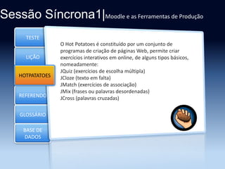Sessão Síncrona1|Moodle e as Ferramentas de Produção
TESTE

LIÇÃO
HOTPATATOES
Section 3

REFERENDO
GLOSSÁRIO
BASE DE
DADOS

O Hot Potatoes é constituído por um conjunto de
programas de criação de páginas Web, permite criar
exercícios interativos em online, de alguns tipos básicos,
nomeadamente:
JQuiz (exercícios de escolha múltipla)
JCloze (texto em falta)
JMatch (exercícios de associação)
JMix (frases ou palavras desordenadas)
JCross (palavras cruzadas)

 