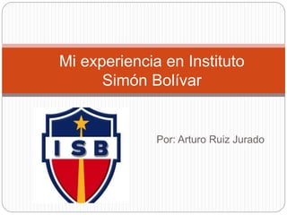 Mi experiencia en Instituto 
Simón Bolívar 
Por: Arturo Ruiz Jurado 
 
