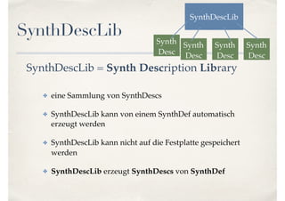SynthDescLib
SynthDescLib = Synth Description Library
✤ eine Sammlung von SynthDescs
✤ SynthDescLib kann von einem SynthDef automatisch
erzeugt werden
✤ SynthDescLib kann nicht auf die Festplatte gespeichert
werden
✤ SynthDescLib erzeugt SynthDescs von SynthDef
SynthDescLib
Synth
Desc
Synth
Desc
Synth
Desc
Synth
Desc
 