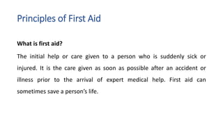 Principles of First Aid
What is first aid?
The initial help or care given to a person who is suddenly sick or
injured. It is the care given as soon as possible after an accident or
illness prior to the arrival of expert medical help. First aid can
sometimes save a person’s life.
 