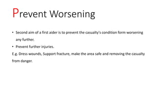 Prevent Worsening
• Second aim of a first aider is to prevent the casualty's condition form worsening
any further.
• Prevent further injuries.
E.g. Dress wounds, Support fracture, make the area safe and removing the casualty
from danger.
 