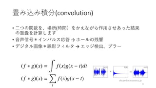 畳み込み積分(convolution)
• 二つの関数を、場所(時間）をかえながら作用させあった結果
の重畳を計算します
• 音声信号＊インパルス応答 → ホールの残響
• デジタル画像＊線形フィルタ → エッジ検出、ブラー
15
abcpedia.acoustics.jp
 