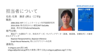 担当者について
名前: 石黒 勝彦 (博士（工学))
職歴:
2006-2016: NTT コミュニケーション科学基礎研究所
2016-2018: 株式会社みらい翻訳/NTT DoCoMo
2018- : 株式会社Preferred Networks
専門分野:
構造データ(関係データ、時系列データ）やメディアデータ（画像、動画像、音響信号）の確率
的なモデリング
Bayesian Nonparametrics, Bayesian Inference
Graph Neural Networks, 特に分子グラフへの応用
連絡先:
k-ishiguro.com (個人HP)
ishiguro@preferred.jp(弊社の業務に関する話), k.ishiguro.jp@ieee.org(その他)
3
www.amazon.co.jp
 