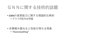 ＧＮＮに関する技術的話題
• GNNの表現能力に関する理論的な解析
• グラフ同型判定問題
• 多層積み重ねると性能が落ちる現象
• “Oversmoothing”
 