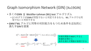 Graph Isomorphism Network (GIN) [Xu19GIN]
• 多くのGNN ≦ Weisfiler-Lehman (WL) test アルゴリズム
• 2つのグラフがGNNが同型でないと判定できるなら，WL アルゴでも同
型でないと判別できる
• GNNがWL アルゴと同等の判別能力をもつため条件を近似的に
満たすGINを提案
33
非線形関数をMLPにすると
普遍性定理から
条件を満たす関数が表現できる
 