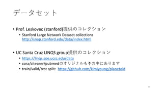 データセット
• Prof. Leskovec (stanford)提供のコレクション
• Stanford Large Network Dataset collections
http://snap.stanford.edu/data/index.html
• UC Santa Cruz LINQS group提供のコレクション
• https://linqs.soe.ucsc.edu/data
• cora/citeseer/pubmedのオリジナルも↑の中にあります
• train/valid/test split: https://github.com/kimiyoung/planetoid
40
 