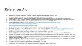 References A-L
• [Anderson19Cormorant] Anderson+, “Comorant: Covariant Molecular Neural Networks”, NeurIPS, 2019.
• [Armeni16S3DIS] Armeni+, “3D Semantics Parsing of Large-scale Indoor Spaces”, CVPR, 2016.
• [Battaglia18survey] Battaglia+, “Relational Inductive Biases, Deep Learning, and Graph Networks”, arXiv: 1806.01261v3 [cs.LG], 2018.
• [DeCao19QA2] De Cao+, “Question Answering by Reasoning Across Documents with Graph Convolutional Networks“, ICML Workshop, 2019.
• [Hamilton17GraphSAGE] Hamilton+, “Inductive Representation Learning on Large Graphs”, NIPS 2017.
• [Honda19GNN] Honda, “GNNまとめ(1-3)”, 2019. https://qiita.com/shionhonda/items/d27b8f13f7e9232a4ae5
https://qiita.com/shionhonda/items/0d747b00fe6ddaff26e2
https://qiita.com/shionhonda/items/e11a9cf4699878723844
• [Jin18JTVAE] Jin+, “Junction Tree Variational Autoencoder for Molecular Graph Generation”, ICML 2018.
• [Kipf18talk] Kipf, “Structured Deep Models: Deep learning on graphs and beyond”, 2018. http://tkipf.github.io/misc/SlidesCambridge.pdf
• [Kipf_Welling17GCN] Kipf and Welling, “Semi-supervised Classification with Graph Convolutional Networks”, ICLR 2017.
• [Klicepra20DimeNet] Klicepra+, “Directional Message Passing for Molecular Graphs”, ICLR 2020.
• [Krishna17VG] Krishna+, “Visual genome: Connecting language and vision using crowdsourced dense image annotations”, ICCV, 2017.
• [Landrieu_Boussaha19PCS] Landrieu and Boussaha, “Point Cloud Oversegmentation with Graph-Structured Deep Metric Learning”, CVPR, 2019.
• [Laugier18CGCNN] Laugier+, “Predicting thermoelectric properties from crystal graphs and material descriptors - first application for functional
materials”, NeurIPS Workshop, 2018.
• [Li18Oversmoothing] Li+, “Deeper Insights into Graph Convolutional Networks for Semi-Supervised Learning”, arXiv: 1801.07606 [cs.LG], 2018.
• [Li19DeepGCNs] Li+, “DeepGCNs: can GCNs go as deep as CNNs?”, ICCV 2019.
• [Lu16VRD] Lu+,”Visual Relationship Detection with Language Priors”, ECCV, 2016.
• [Liu18CGVAE] Liu+, “Constrained Graph Variational Autoencoders for Molecule Design”, NeurIPS 2018.
43
 