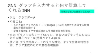 GNN: グラフを入力すると何か計算して
くれるDNN
• 入力：グラフデータ
• やること:
• 入力されたグラフの各ノード(頂点)/エッジ(辺)の特性を表現する特徴
量を非線形変換する
• 変換を複数レイヤで重ね掛けして複雑な変換を実現
• 出力: グラフ内の各ノード/エッジ、あるいはグラフそのものに
対する潜在ベクトル(特徴ベクトル)表現
• 使い道: グラフ内のノードのラベル推定、グラフ全体の特性予
測、グラフ生成のための潜在表現獲得
5
formalな強い定義は存在しない
 