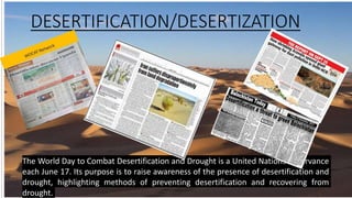 DESERTIFICATION/DESERTIZATION
The World Day to Combat Desertification and Drought is a United Nations observance
each June 17. Its purpose is to raise awareness of the presence of desertification and
drought, highlighting methods of preventing desertification and recovering from
drought.
 