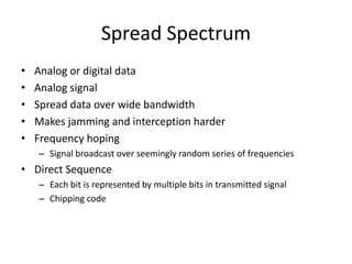 Spread Spectrum
• Analog or digital data
• Analog signal
• Spread data over wide bandwidth
• Makes jamming and interception harder
• Frequency hoping
– Signal broadcast over seemingly random series of frequencies
• Direct Sequence
– Each bit is represented by multiple bits in transmitted signal
– Chipping code
 