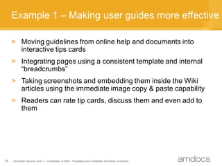 Example 1 – Making user guides more effective

     > Moving guidelines from online help and documents into
       interactive tips cards
     > Integrating pages using a consistent template and internal
       “breadcrumbs”
     > Taking screenshots and embedding them inside the Wiki
       articles using the immediate image copy & paste capability
     > Readers can rate tip cards, discuss them and even add to
       them




15   Information Security Level 1 – Confidential © 2008 – Proprietary and Confidential Information of Amdocs
 