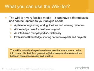 What you can use the Wiki for?

     > The wiki is a very flexible media – it can have different uses
       and can be tailored to your unique needs
              > A place for organizing work guidelines and learning materials
              > A knowledge base for customer support
              > An interlinked “encyclopedia” / dictionary
              > Professional knowledge sharing between experts and projects



              The wiki is actually a large shared notebook that everyone can write
              into or read. Its flexible organization (folksonomy) make associations
              between content items easy and intuitive




20   Information Security Level 1 – Confidential © 2008 – Proprietary and Confidential Information of Amdocs
 