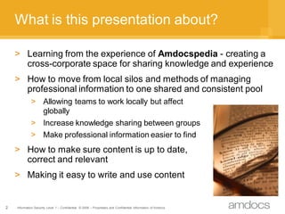 What is this presentation about?

    > Learning from the experience of Amdocspedia - creating a
      cross-corporate space for sharing knowledge and experience
    > How to move from local silos and methods of managing
      professional information to one shared and consistent pool
             > Allowing teams to work locally but affect
               globally
             > Increase knowledge sharing between groups
             > Make professional information easier to find
    > How to make sure content is up to date,
      correct and relevant
    > Making it easy to write and use content


2   Information Security Level 1 – Confidential © 2008 – Proprietary and Confidential Information of Amdocs
 
