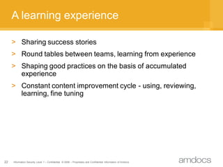 A learning experience

     > Sharing success stories
     > Round tables between teams, learning from experience
     > Shaping good practices on the basis of accumulated
       experience
     > Constant content improvement cycle - using, reviewing,
       learning, fine tuning




22   Information Security Level 1 – Confidential © 2008 – Proprietary and Confidential Information of Amdocs
 