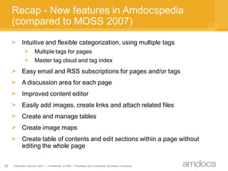 Recap - New features in Amdocspedia
     (compared to MOSS 2007)
     >      Intuitive and flexible categorization, using multiple tags
              >        Multiple tags for pages
              >        Master tag cloud and tag index
     >      Easy email and RSS subscriptions for pages and/or tags
     >      A discussion area for each page
     >      Improved content editor
     >      Easily add images, create links and attach related files
     >      Create and manage tables
     >      Create image maps
     >      Create table of contents and edit sections within a page without
            editing the whole page

23   Information Security Level 1 – Confidential © 2008 – Proprietary and Confidential Information of Amdocs
 