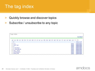 The tag index

     > Quickly browse and discover topics
     > Subscribe / unsubscribe to any topic




28   Information Security Level 1 – Confidential © 2008 – Proprietary and Confidential Information of Amdocs
 