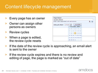 Content lifecycle management

     > Every page has an owner
     > Owner can assign other
       persons as owners
     > Review cycles
     > When a page is edited,
       the review cycle resets
     > If the date of the review cycle is approaching, an email alert
       is sent to the owner
     > If the review cycle expires and there is no review and
       editing of page, the page is marked as “out of date”


29   Information Security Level 1 – Confidential © 2008 – Proprietary and Confidential Information of Amdocs
 