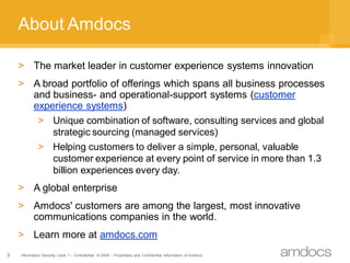 About Amdocs

    > The market leader in customer experience systems innovation
    > A broad portfolio of offerings which spans all business processes
      and business- and operational-support systems (customer
      experience systems)
       > Unique combination of software, consulting services and global
          strategic sourcing (managed services)
       > Helping customers to deliver a simple, personal, valuable
          customer experience at every point of service in more than 1.3
          billion experiences every day.
    > A global enterprise
    > Amdocs' customers are among the largest, most innovative
      communications companies in the world.
    > Learn more at amdocs.com
3   Information Security Level 1 – Confidential © 2008 – Proprietary and Confidential Information of Amdocs
 