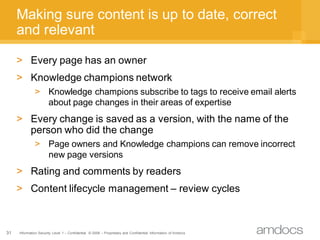 Making sure content is up to date, correct
     and relevant

     > Every page has an owner
     > Knowledge champions network
              > Knowledge champions subscribe to tags to receive email alerts
                about page changes in their areas of expertise
     > Every change is saved as a version, with the name of the
       person who did the change
              > Page owners and Knowledge champions can remove incorrect
                new page versions
     > Rating and comments by readers
     > Content lifecycle management – review cycles



31   Information Security Level 1 – Confidential © 2008 – Proprietary and Confidential Information of Amdocs
 
