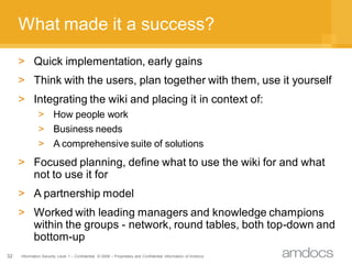 What made it a success?
     > Quick implementation, early gains
     > Think with the users, plan together with them, use it yourself
     > Integrating the wiki and placing it in context of:
              > How people work
              > Business needs
              > A comprehensive suite of solutions
     > Focused planning, define what to use the wiki for and what
       not to use it for
     > A partnership model
     > Worked with leading managers and knowledge champions
       within the groups - network, round tables, both top-down and
       bottom-up
32   Information Security Level 1 – Confidential © 2008 – Proprietary and Confidential Information of Amdocs
 