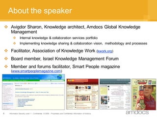 About the speaker
 Avigdor Sharon, Knowledge architect, Amdocs Global Knowledge
  Management
               Internal knowledge & collaboration services portfolio
               Implementing knowledge sharing & collaboration vision, methodology and processes

 Facilitator, Association of Knowledge Work (kwork.org)
 Board member, Israel Knowledge Management Forum
 Member and forums facilitator, Smart People magazine
     (www.smartpeoplemagazine.com)




4   Information Security Level 1 – Confidential © 2008 – Proprietary and Confidential Information of Amdocs
 