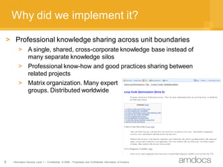Why did we implement it?

> Professional knowledge sharing across unit boundaries
        > A single, shared, cross-corporate knowledge base instead of
          many separate knowledge silos
        > Professional know-how and good practices sharing between
          related projects
        > Matrix organization. Many expert
          groups. Distributed worldwide




8   Information Security Level 1 – Confidential © 2008 – Proprietary and Confidential Information of Amdocs
 