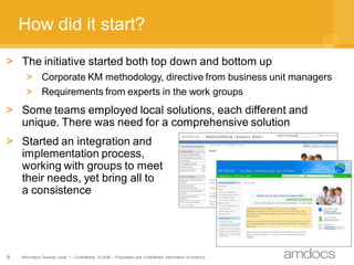 How did it start?
> The initiative started both top down and bottom up
      > Corporate KM methodology, directive from business unit managers
      > Requirements from experts in the work groups
> Some teams employed local solutions, each different and
  unique. There was need for a comprehensive solution
> Started an integration and
  implementation process,
  working with groups to meet
  their needs, yet bring all to
  a consistence




9   Information Security Level 1 – Confidential © 2008 – Proprietary and Confidential Information of Amdocs
 