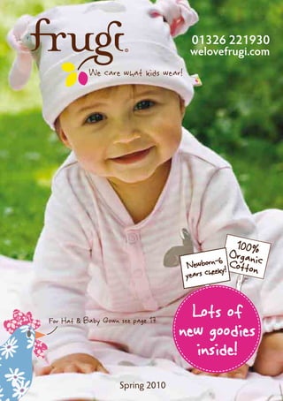 01326 221930
                                      welovefrugi.com
           We care what kids wear!




                                                  100%
                                               6
                                                 Organic
                                     Newborn-ky! Cotton
                                       rs chee
                                     yea



For Hat & Baby Gown see page 17
                                    Lots of
                                  new goodies
                                     inside!
                    Spring 2010
 