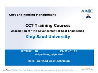 KSU- Ryd-CCP/CCT Cost Engi. Training 1018 BTA -Dr. Moustafa Ismail 2018 LEC- 10 22-26 1
Cost Engineering Management
CCT Training Course:
Association for the Advancement of Cost Engineering
King Saud University
March 2018
LECTURE 10 Ch 22- Ch 26
‫السالم‬‫وبركاته‬ ‫هللا‬ ‫ورحمة‬ ‫عليكن‬
2018 Certified Cost Technician
 