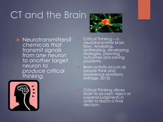 CT and the Brain
 Neurotransmitters?
chemicals that
transmit signals
from one neuron
to another target
neuron to
produce critical
thinking.
 Critical Thinking – a
neurotransmitter brain
flow: Analyzing,
synthesizing, developing
strategies, planning
outcomes and solving
problems,
 Brain activity occurs as
people think and
experience emotions
(Alridge, 2015)
 Critical Thinking allows
brain to accept, reject or
suspend judgments in
order to reach a final
decision.
 