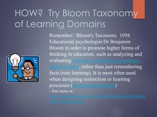 HOW? Try Bloom Taxonomy
of Learning Domains
Remember: Bloom's Taxonomy 1956
Educational psychologist Dr Benjamin
Bloom in order to promote higher forms of
thinking in education, such as analyzing and
evaluating concepts, processes, procedures,
and principles, rather than just remembering
facts (rote learning). It is most often used
when designing instruction or learning
processes (Instructional Design)
- See more at:
http://www.nwlink.com/~donclark/hrd/bloom.html#sth
ash.jgVRjnqG.dpuf
 