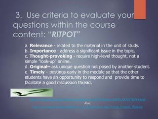 3. Use criteria to evaluate your
questions within the course
content: “RITPOT”
a. Relevance - related to the material in the unit of study.
b. Importance - address a significant issue in the topic.
c. Thought-provoking - require high-level thought, not a
simple "look-up" online.
d. Original– ask unique question not posed by another student.
e. Timely – postings early in the module so that the other
students have an opportunity to respond and provide time to
facilitate a good discussion thread.
http://www.qcc.cuny.edu/socialsciences/ppecorino/SS770/Outline-GOOD_QUESTIONS.html
Also:
http://www.ucdoer.ie/index.php/How_to_Ask_Questions_that_Prompt_Critical_Thinking
 