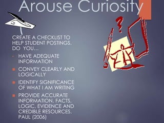 Arouse Curiosity
(CREATE A CHECKLIST TO
HELP STUDENT POSTINGS.
DO YOU…
• HAVE ADEQUATE
INFORMATION
 CONVEY CLEARLY AND
LOGICALLY
 IDENTIFY SIGNIFICANCE
OF WHAT I AM WRITING
 PROVIDE ACCURATE
INFORMATION, FACTS,
LOGIC, EVIDENCE AND
CREDIBLE RESOURCES.
PAUL (2006)
 