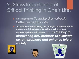 5. Stress Importance of
Critical Thinking in One’s Life.
 Why important? To make dramatically
better decisions in life.
 “Continuously discussing the thought processes within
government, business, education, cultures, and
societal systems with others …….is the key to
discovering new methods to eliminate
current problems and enhance future
society.”
 