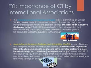 FYI: Importance of CT by
International Associations
 The National Council of Teachers of English (NCTE) Committee on Critical
Thinking "a process which stresses an attitude of suspended judgment,
incorporates logical inquiry and problem solving, and leads to an evaluative
decision or action." Critical thinking refers to a "way of reasoning that
demands adequate support for one's beliefs and an unwillingness to
be persuaded unless the support is forthcoming."
 Association of American Colleges and Universities (AACU) survey of business
and non-profit leaders found that 93% believe "a demonstrated capacity to
think critically, communicate clearly, and solve complex problems is more
important than [a job candidate’s] undergraduate major." More than 75% of
those surveyed say they want more emphasis on critical thinking, complex
problem solving, written and oral communication, and applied knowledge in
real-world settings for all colleges and universities.
 
