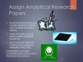 Assign Analytical Research
Papers
 HAVE STUDENTS EVALUATE
OTHER WRITINGS WITHIN
THE COURSE CONTENT
AREAS.
 ANALYZE AND JUDGE
WHICH ARE CREDIBLE
SOURCES.
 ENCOURAGE THEM TO
FORMULATE LOGICAL
THINKING PROCESS.
CONSIDER CULTURAL
CONDITIONING AND ONE’S
THOUGHT INFLUENCE
 