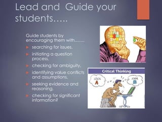 Lead and Guide your
students…..
Guide students by
encouraging them with…….
 searching for issues.
 initiating a question
process,
 checking for ambiguity,
 identifying value conflicts
and assumptions,
 seeking evidence and
reasoning,
 checking for significant
information?
 