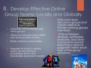 8. Develop Effective Online
Group Teams: Locally and Globally
 Enhances critical thinking skills
within groups
 Allows focused discussion within
and among online clusters.
 Builds cohesive communities.
 Prepares for living in nations,
which are becoming a
knowledge-driven and
knowledge-dependent society
 Instructors lead
discussion groups and
create reflective
thinkers among groups
members.
 Critical Thinkers:
Analyze, synthesize,
evaluate, and draw
conclusions toward
reaching a rational
judgment within each
step of the group
dynamics.
 