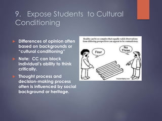 9. Expose Students to Cultural
Conditioning
 Differences of opinion often
based on backgrounds or
“cultural conditioning”
 Note: CC can block
individual’s ability to think
critically.
 Thought process and
decision-making process
often is influenced by social
background or heritage.
 