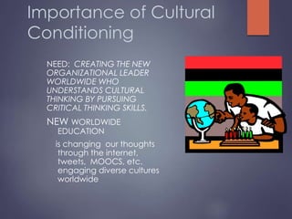 Importance of Cultural
Conditioning
NEED: CREATING THE NEW
ORGANIZATIONAL LEADER
WORLDWIDE WHO
UNDERSTANDS CULTURAL
THINKING BY PURSUING
CRITICAL THINKING SKILLS.
NEW WORLDWIDE
EDUCATION
is changing our thoughts
through the internet,
tweets, MOOCS, etc.
engaging diverse cultures
worldwide
 