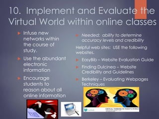 10. Implement and Evaluate the
Virtual World within online classes
 Infuse new
networks within
the course of
study.
 Use the abundant
electronic
information
 Encourage
students to
reason about all
online information
 Needed: ability to determine
accuracy levels and credibility
Helpful web sites: USE the following
websites.
 EasyBib – Website Evaluation Guide
 Finding Dulcinea – Website
Credibility and Guidelines
 Berkeley – Evaluating Webpages
Techniques
 